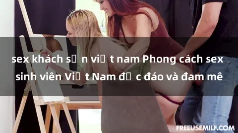 sex khách sạn việt nam Phong cách sex sinh viên Việt Nam độc đáo và đam mê